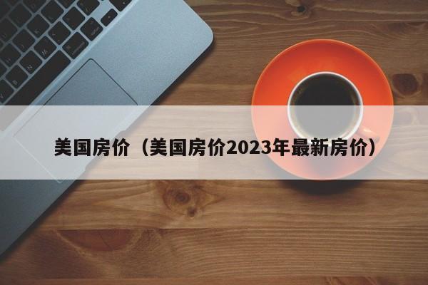 美国房价（美国房价2023年最新房价）