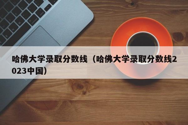 哈佛大学录取分数线（哈佛大学录取分数线2023中国）