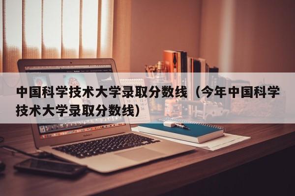 中国科学技术大学录取分数线（今年中国科学技术大学录取分数线）