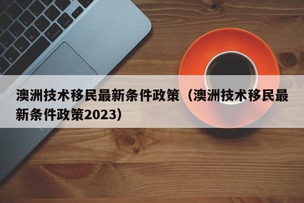 澳洲技术移民最新条件政策（澳洲技术移民最新条件政策2023）