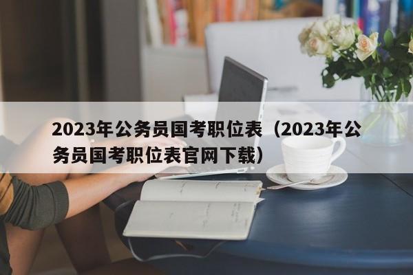 2023年公务员国考职位表（2023年公务员国考职位表官网下载）