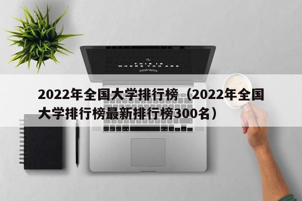 2022年全国大学排行榜（2022年全国大学排行榜最新排行榜300名）