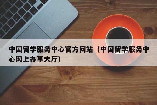 中国留学服务中心官方网站（中国留学服务中心网上办事大厅）