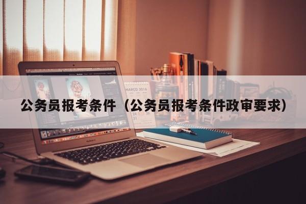 公务员报考条件（公务员报考条件政审要求）