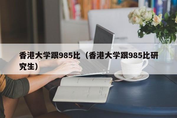 香港大学跟985比（香港大学跟985比研究生）