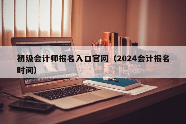 初级会计师报名入口官网（2024会计报名时间）