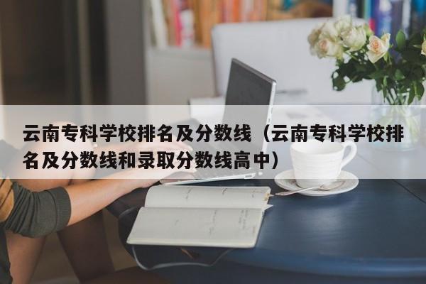 云南专科学校排名及分数线（云南专科学校排名及分数线和录取分数线高中）